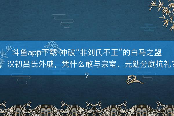 斗鱼app下载 冲破“非刘氏不王”的白马之盟,汉初吕氏外戚,凭什么敢与宗室、元勋分庭抗礼?
