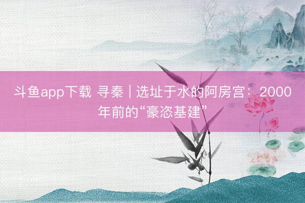 斗鱼app下载 寻秦 | 选址于水的阿房宫：2000年前的“豪恣基建”