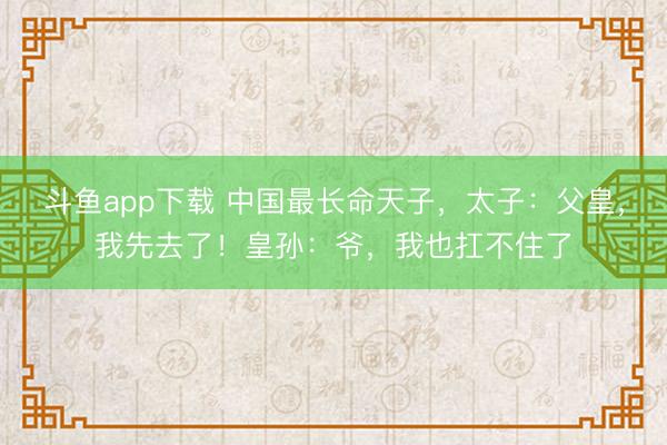 斗鱼app下载 中国最长命天子，太子：父皇，我先去了！皇孙：爷，我也扛不住了
