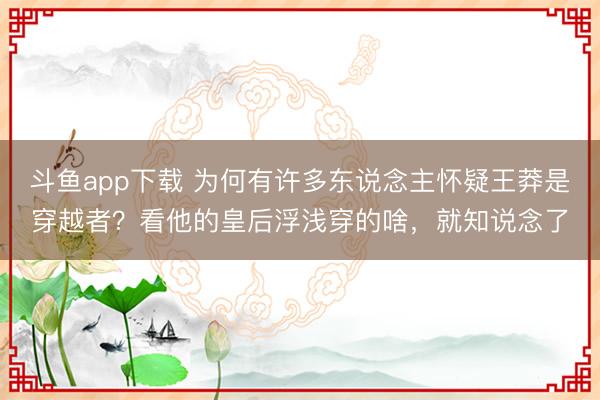 斗鱼app下载 为何有许多东说念主怀疑王莽是穿越者?看他的皇后浮浅穿的啥,就知说念了