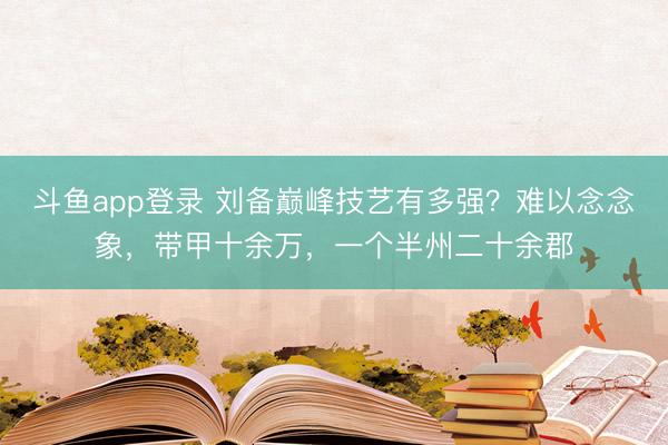 斗鱼app登录 刘备巅峰技艺有多强？难以念念象，带甲十余万，一个半州二十余郡