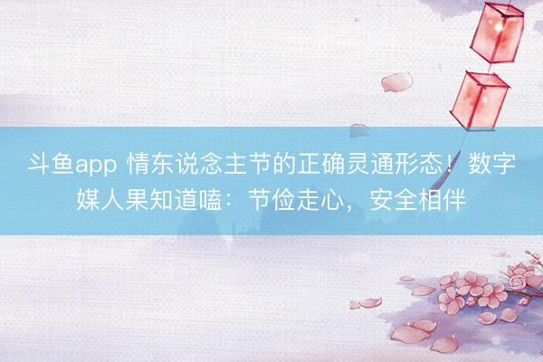 斗鱼app 情东说念主节的正确灵通形态！数字媒人果知道嗑：节俭走心，安全相伴