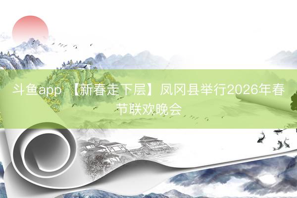 斗鱼app 【新春走下层】凤冈县举行2026年春节联欢晚会