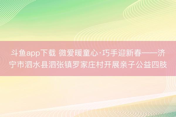 斗鱼app下载 微爱暖童心·巧手迎新春——济宁市泗水县泗张镇罗家庄村开展亲子公益四肢