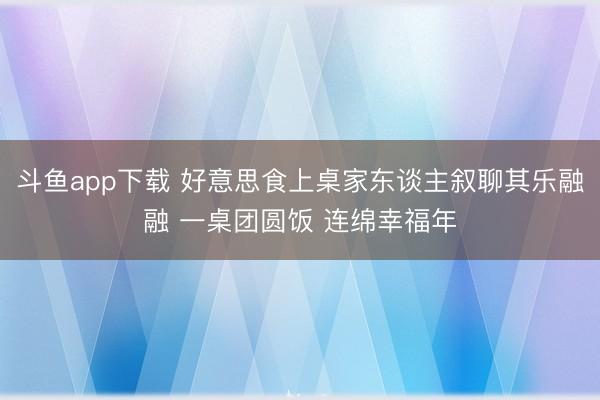 斗鱼app下载 好意思食上桌家东谈主叙聊其乐融融 一桌团圆饭 连绵幸福年