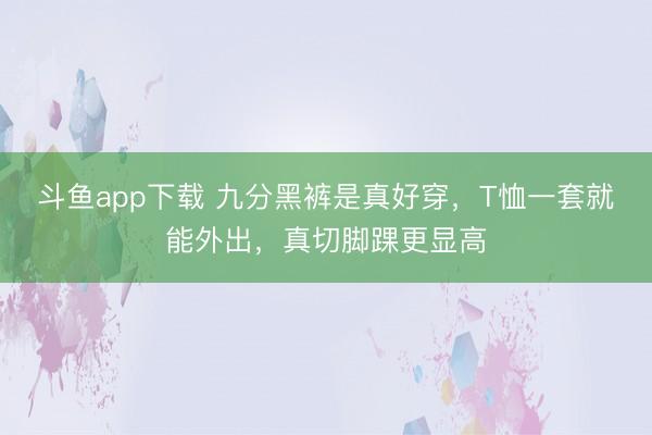 斗鱼app下载 九分黑裤是真好穿，T恤一套就能外出，真切脚踝更显高