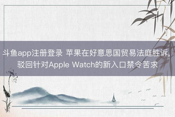 斗鱼app注册登录 苹果在好意思国贸易法庭胜诉， 驳回针对Apple Watch的新入口禁令苦求