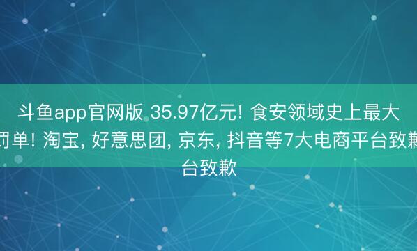 斗鱼app官网版 35.97亿元! 食安领域史上最大罚单! 淘宝， 好意思团， 京东， 抖音等7大电商平台致歉
