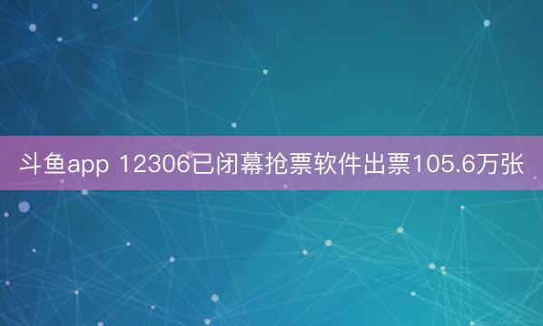 斗鱼app 12306已闭幕抢票软件出票105.6万张