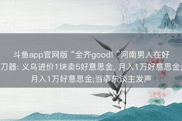 斗鱼app官网版 “全齐good! ”河南男人在好意思国摆摊卖磨刀器: 义乌进价1块卖5好意思金， 月入1万好意思金;当事东谈主发声