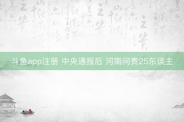 斗鱼app注册 中央通报后 河南问责25东谈主