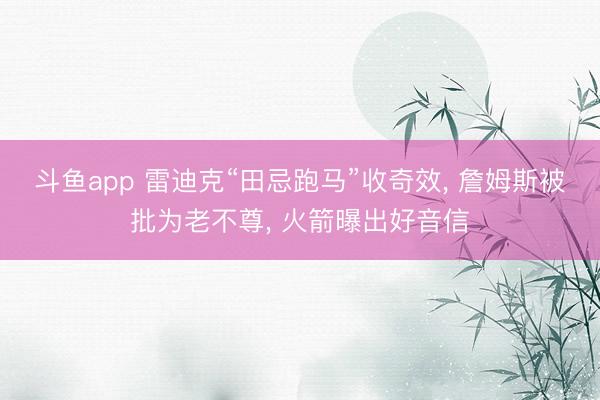 斗鱼app 雷迪克“田忌跑马”收奇效， 詹姆斯被批为老不尊， 火箭曝出好音信