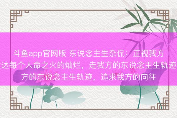 斗鱼app官网版 东说念主生杂侃：正视我方的遗憾和不及，发达每个人命之火的灿烂，走我方的东说念主生轨迹，追求我方的向往
