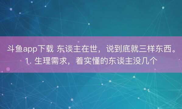 斗鱼app下载 东谈主在世，说到底就三样东西。1. 生理需求，着实懂的东谈主没几个