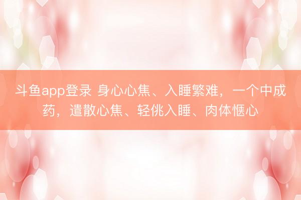 斗鱼app登录 身心心焦、入睡繁难，一个中成药，遣散心焦、轻佻入睡、肉体惬心