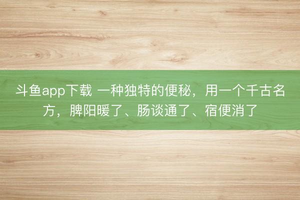 斗鱼app下载 一种独特的便秘，用一个千古名方，脾阳暖了、肠谈通了、宿便消了