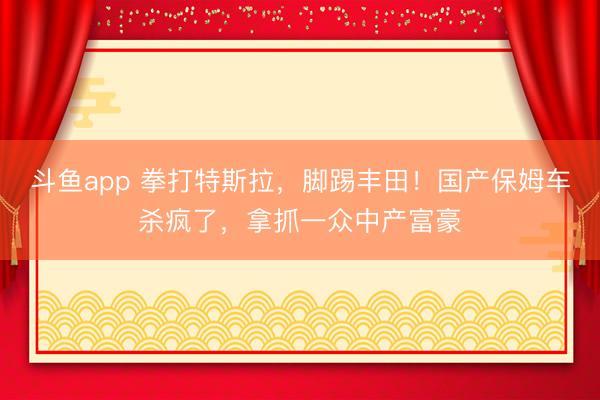 斗鱼app 拳打特斯拉，脚踢丰田！国产保姆车杀疯了，拿抓一众中产富豪