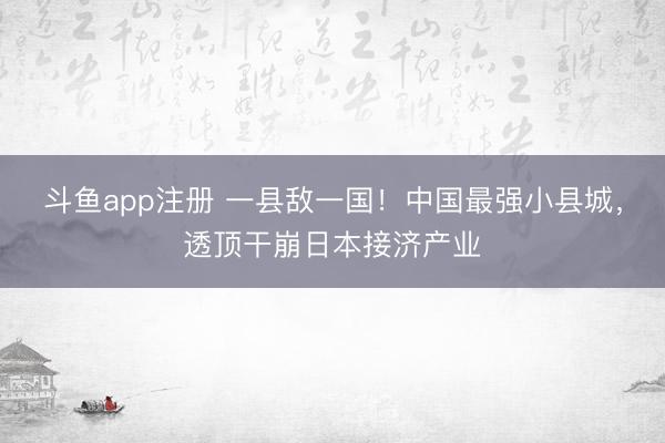 斗鱼app注册 一县敌一国！中国最强小县城，透顶干崩日本接济产业