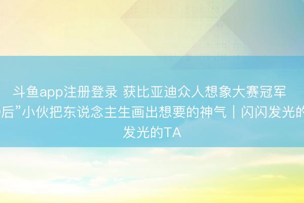 斗鱼app注册登录 获比亚迪众人想象大赛冠军 “00后”小伙把东说念主生画出想要的神气｜闪闪发光的TA