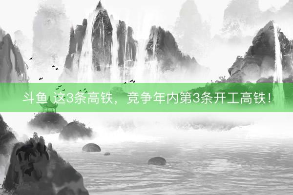 斗鱼 这3条高铁，竞争年内第3条开工高铁！