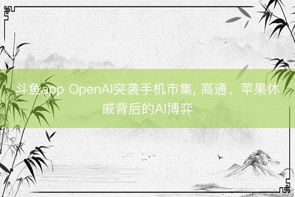 斗鱼app OpenAI突袭手机市集， 高通、苹果休戚背后的AI博弈