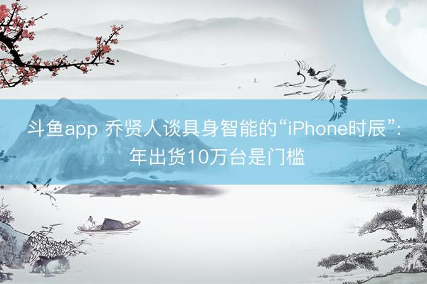 斗鱼app 乔贤人谈具身智能的“iPhone时辰”: 年出货10万台是门槛