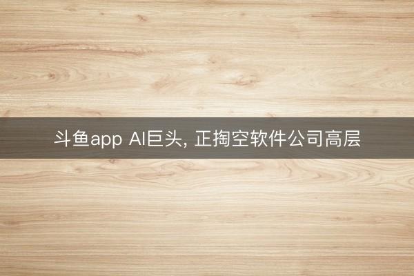 斗鱼app AI巨头， 正掏空软件公司高层