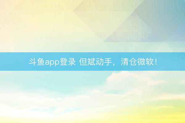 斗鱼app登录 但斌动手，清仓微软！