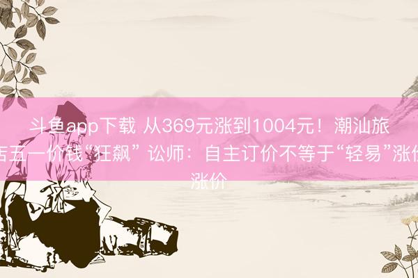 斗鱼app下载 从369元涨到1004元！潮汕旅店五一价钱“狂飙” 讼师：自主订价不等于“轻易”涨价
