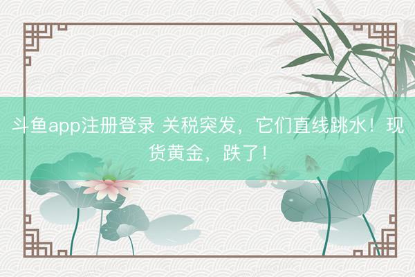 斗鱼app注册登录 关税突发，它们直线跳水！现货黄金，跌了！