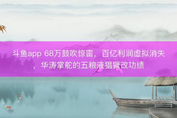 斗鱼app 68万鼓吹惊雷，百亿利润虚拟消失，华涛掌舵的五粮液猖獗改功绩