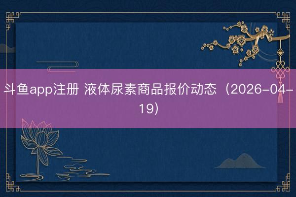 斗鱼app注册 液体尿素商品报价动态（2026-04-19）