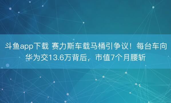 斗鱼app下载 赛力斯车载马桶引争议！每台车向华为交13.6万背后，市值7个月腰斩