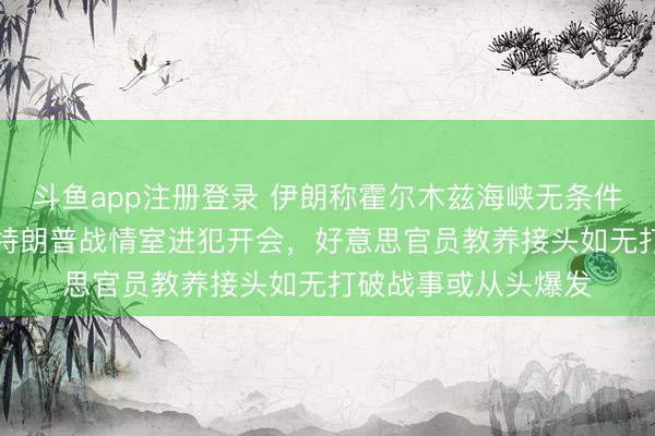 斗鱼app注册登录 伊朗称霍尔木兹海峡无条件通行“已成历史”，特朗普战情室进犯开会，好意思官员教养接头如无打破战事或从头爆发