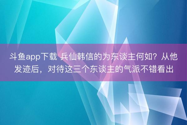 斗鱼app下载 兵仙韩信的为东谈主何如？从他发迹后，对待这三个东谈主的气派不错看出