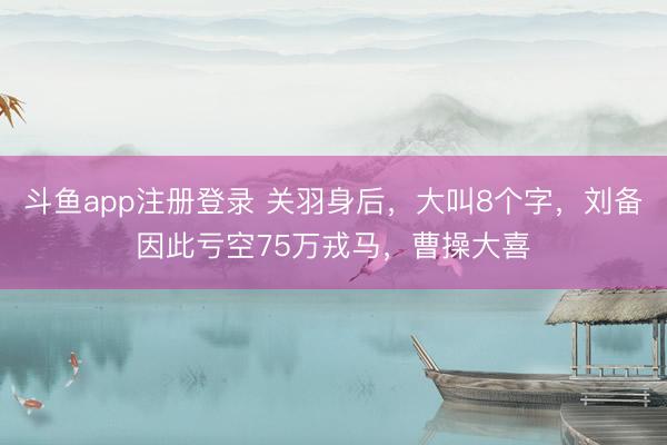 斗鱼app注册登录 关羽身后，大叫8个字，刘备因此亏空75万戎马，曹操大喜
