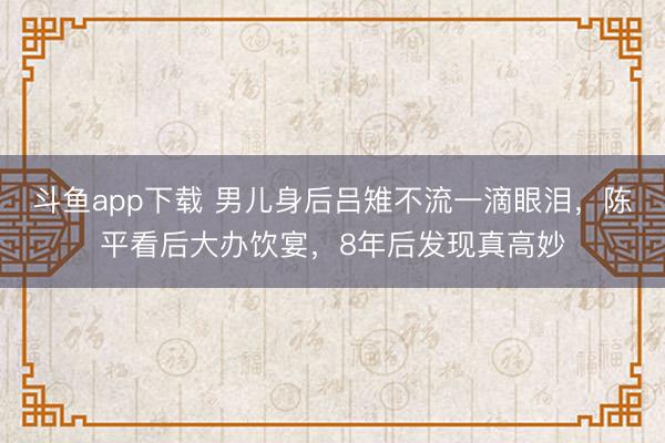 斗鱼app下载 男儿身后吕雉不流一滴眼泪，陈平看后大办饮宴，8年后发现真高妙