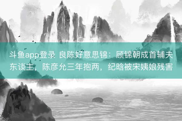 斗鱼app登录 良陈好意思锦：顾锦朝成首辅夫东谈主，陈彦允三年抱两，纪晗被宋姨娘残害