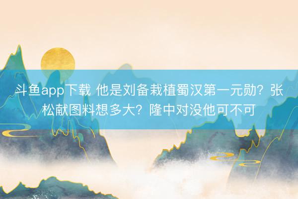 斗鱼app下载 他是刘备栽植蜀汉第一元勋？张松献图料想多大？隆中对没他可不可