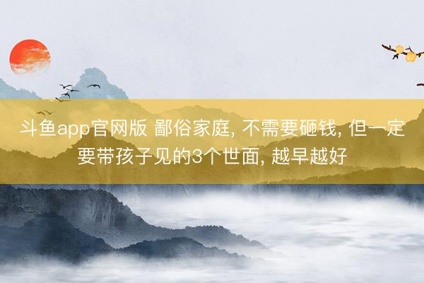 斗鱼app官网版 鄙俗家庭， 不需要砸钱， 但一定要带孩子见的3个世面， 越早越好