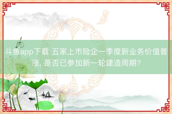 斗鱼app下载 五家上市险企一季度新业务价值普涨, 是否已参加新一轮建造周期?