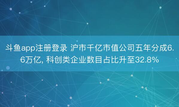 斗鱼app注册登录 沪市千亿市值公司五年分成6.6万亿, 科创类企业数目占比升至32.8%