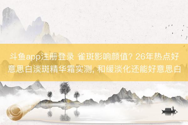 斗鱼app注册登录 雀斑影响颜值? 26年热点好意思白淡斑精华霜实测， 和缓淡化还能好意思白