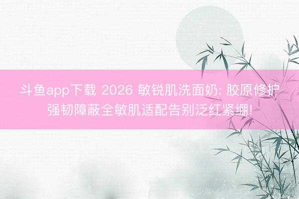 斗鱼app下载 2026 敏锐肌洗面奶: 胶原修护强韧障蔽全敏肌适配告别泛红紧绷!
