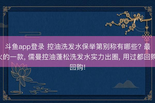 斗鱼app登录 控油洗发水保举第别称有哪些? 最火的一款， 儒曼控油蓬松洗发水实力出圈， 用过都回购!