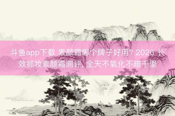 斗鱼app下载 素颜霜哪个牌子好用? 2026 长效抓妆素颜霜测评， 全天不氧化不暗千里