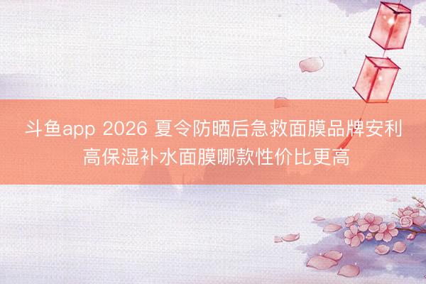 斗鱼app 2026 夏令防晒后急救面膜品牌安利 高保湿补水面膜哪款性价比更高