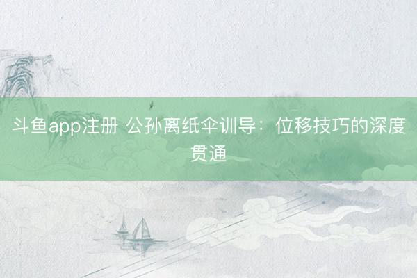 斗鱼app注册 公孙离纸伞训导：位移技巧的深度贯通