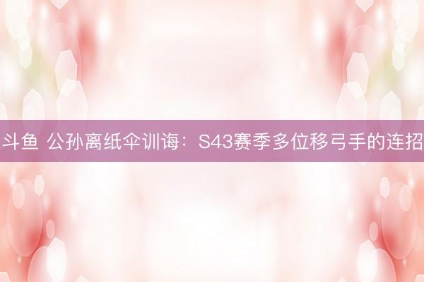 斗鱼 公孙离纸伞训诲：S43赛季多位移弓手的连招