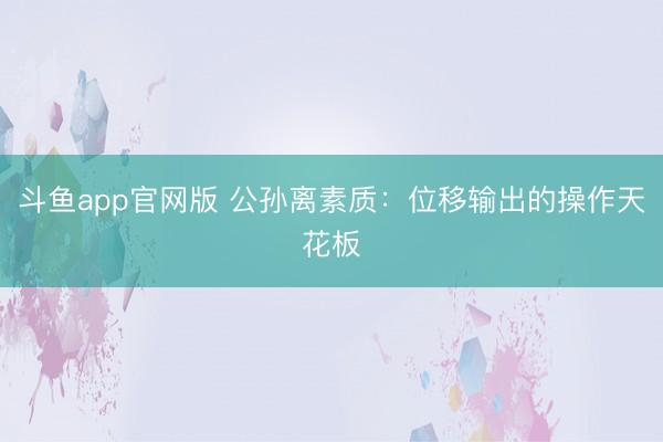 斗鱼app官网版 公孙离素质：位移输出的操作天花板